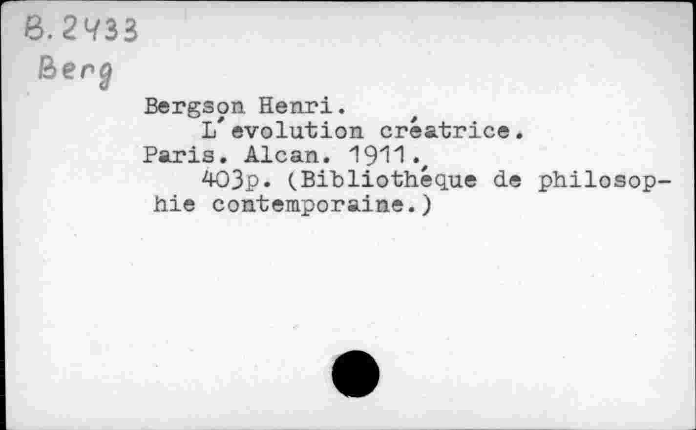 ﻿6.21/33
Ber j
Bergson. Henri.
L*évolution créatrice.
Paris. Alcan. 1911 •,
403p. (.Bibliothèque de philosophie contemporaine.)